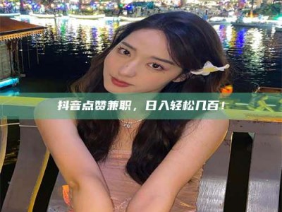 毕节抖音点赞兼职，日入轻松几百！