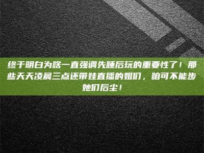 毕节终于明白为啥一直强调先睡后玩的重要性了！那些天天凌晨三点还带娃直播的姐们，咱可不能步她们后尘！
