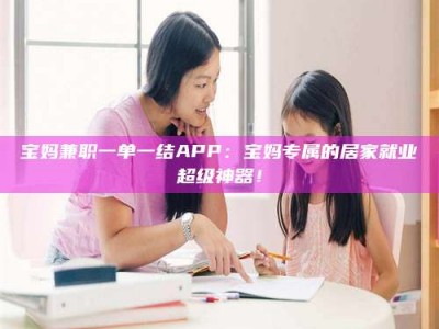 毕节宝妈兼职一单一结APP：宝妈专属的居家就业超级神器！